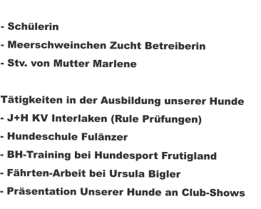 - Schülerin  - Meerschweinchen Zucht Betreiberin - Stv. von Mutter Marlene  Tätigkeiten in der Ausbildung unserer Hunde - J+H KV Interlaken (Rule Prüfungen) - Hundeschule Fulänzer - BH-Training bei Hundesport Frutigland  - Fährten-Arbeit bei Ursula Bigler - Präsentation Unserer Hunde an Club-Shows