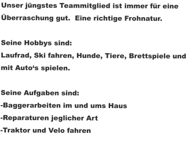 Unser jüngstes Teammitglied ist immer für eine Überraschung gut.  Eine richtige Frohnatur.  Seine Hobbys sind: Laufrad, Ski fahren, Hunde, Tiere, Brettspiele und  mit Auto‘s spielen.  Seine Aufgaben sind: -Baggerarbeiten im und ums Haus -Reparaturen jeglicher Art -Traktor und Velo fahren